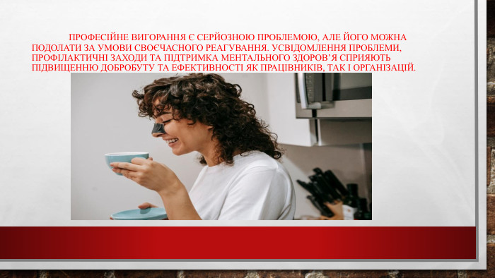 	Професійне вигорання є серйозною проблемою, але його можна подолати за умови своєчасного реагування. Усвідомлення проблеми, профілактичні заходи та підтримка ментального здоров’я сприяють підвищенню добробуту та ефективності як працівників, так і організацій.