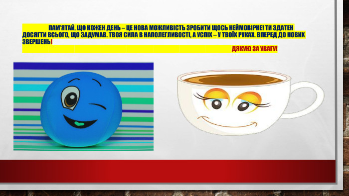 	Пам’ятай, що кожен день – це нова можливість зробити щось неймовірне! Ти здатен досягти всього, що задумав. Твоя сила в наполегливості, а успіх – у твоїх руках. Вперед до нових звершень! Дякую за увагу!
