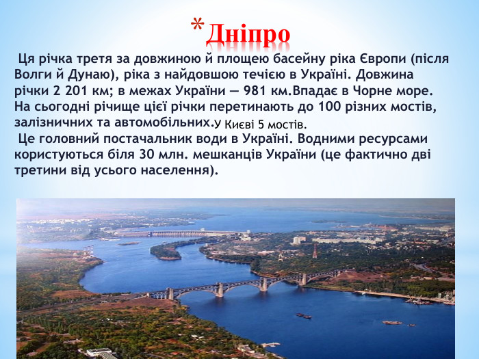 Дніпро Ця річка третя за довжиною й площею басейну ріка Європи (після Волги й Дунаю), ріка з найдовшою течією в Україні. Довжина річки 2 201 км; в межах України — 981 км. Впадає в Чорне море. На сьогодні річище цієї річки перетинають до 100 різних мостів, залізничних та автомобільних. Це головний постачальник води в Україні. Водними ресурсами користуються біля 30 млн. мешканців України (це фактично дві третини від усього населення). У Києві 5 мостів.