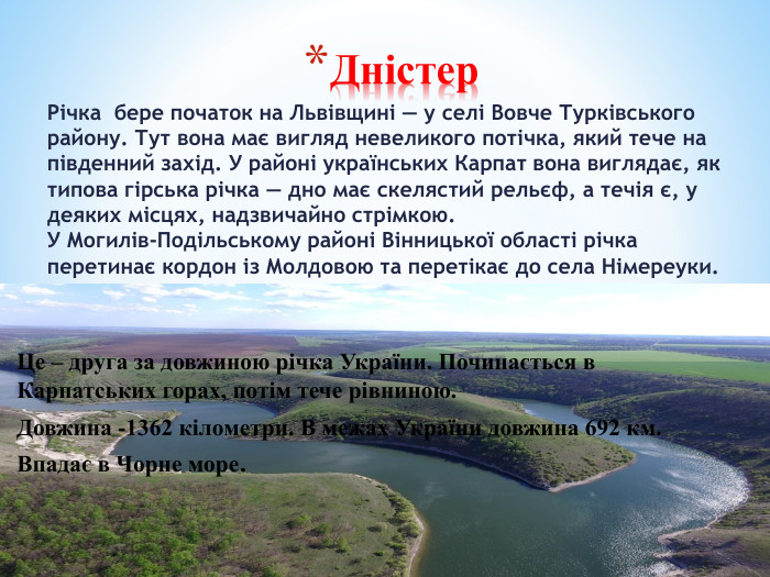 Дністер. Річка бере початок на Львівщині — у селі Вовче Турківського району. Тут вона має вигляд невеликого потічка, який тече на південний захід. У районі українських Карпат вона виглядає, як типова гірська річка — дно має скелястий рельєф, а течія є, у деяких місцях, надзвичайно стрімкою. У Могилів-Подільському районі Вінницької області річка перетинає кордон із Молдовою та перетікає до села Німереуки. ДДруга за довжиною Це – друга за довжиною річка України. Починається в Карпатських горах, потім тече рівниною. Довжина -1362 кілометри. В межах України довжина 692 км. Впадає в Чорне море.