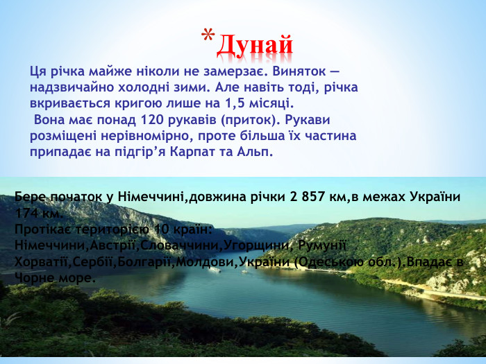 Дунай. Бере початок у Німеччині,довжина річки 2 857 км,в межах України 174 км. Протікає територією 10 країн: Німеччини,Австрії,Словаччини,Угорщини, РумуніїХорватії,Сербії,Болгарії,Молдови,України (Одеською обл.). Впадає в Чорне море. Ця річка майже ніколи не замерзає. Виняток — надзвичайно холодні зими. Але навіть тоді, річка вкривається кригою лише на 1,5 місяці. Вона має понад 120 рукавів (приток). Рукави розміщені нерівномірно, проте більша їх частина припадає на підгір’я Карпат та Альп.