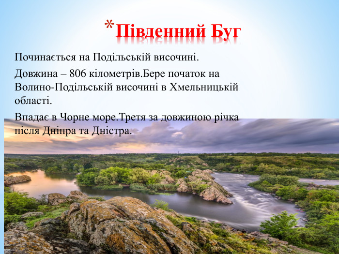 Південний Буг. Починається на Подільській височині. Довжина – 806 кілометрів. Бере початок на Волино-Подільській височині в Хмельницькій області. Впадає в Чорне море. Третя за довжиною річка після Дніпра та Дністра.