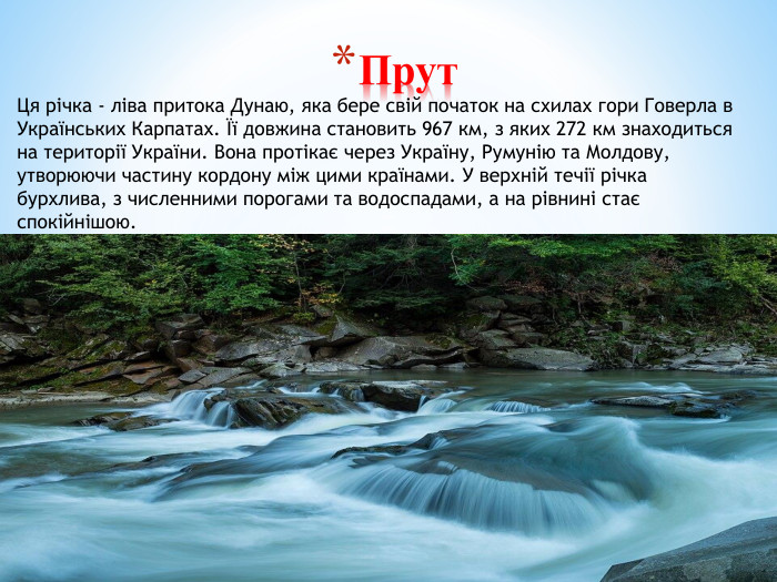 Прут. Ця річка - ліва притока Дунаю, яка бере свій початок на схилах гори Говерла в Українських Карпатах. Її довжина становить 967 км, з яких 272 км знаходиться на території України. Вона протікає через Україну, Румунію та Молдову, утворюючи частину кордону між цими країнами. У верхній течії річка бурхлива, з численними порогами та водоспадами, а на рівнині стає спокійнішою. 