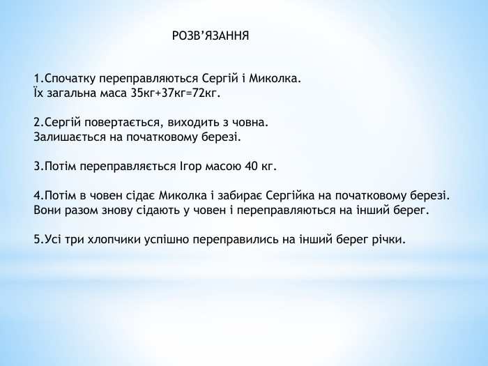 РОЗВ’ЯЗАННЯ1. Спочатку переправляються Сергій і Миколка.Їх загальна маса 35кг+37кг=72кг.2. Сергій повертається, виходить з човна. Залишається на початковому березі.3. Потім переправляється Ігор масою 40 кг. 4. Потім в човен сідає Миколка і забирає Сергійка на початковому березі. Вони разом знову сідають у човен і переправляються на інший берег.5. Усі три хлопчики успішно переправились на інший берег річки.
