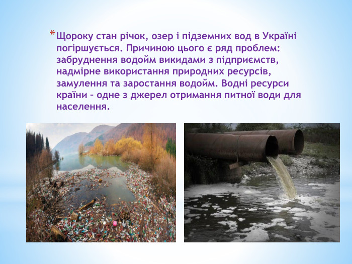Щороку стан річок, озер і підземних вод в Україні погіршується. Причиною цього є ряд проблем: забруднення водойм викидами з підприємств, надмірне використання природних ресурсів, замулення та заростання водойм. Водні ресурси країни – одне з джерел отримання питної води для населення.