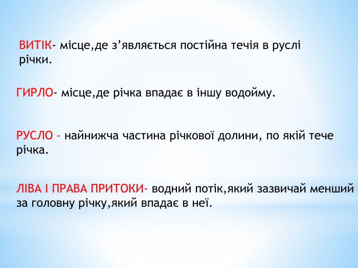 ВИТІК- місце,де з’являється постійна течія в руслі річки. ГИРЛО- місце,де річка впадає в іншу водойму. РУСЛО – найнижча частина річкової долини, по якій тече річка. ЛІВА І ПРАВА ПРИТОКИ- водний потік,який зазвичай менший за головну річку,який впадає в неї.