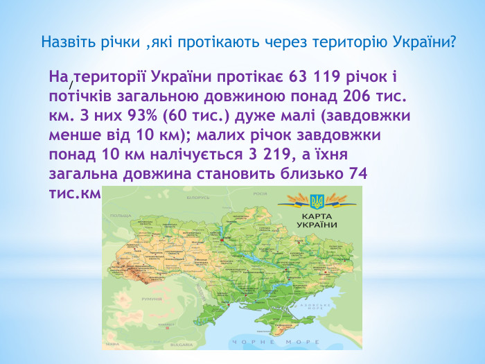 Назвіть річки ,які протікають через територію України?На території України протікає 63 119 річок і потічків загальною довжиною понад 206 тис. км. З них 93% (60 тис.) дуже малі (завдовжки менше від 10 км); малих річок завдовжки понад 10 км налічується 3 219, а їхня загальна довжина становить близько 74 тис.км/