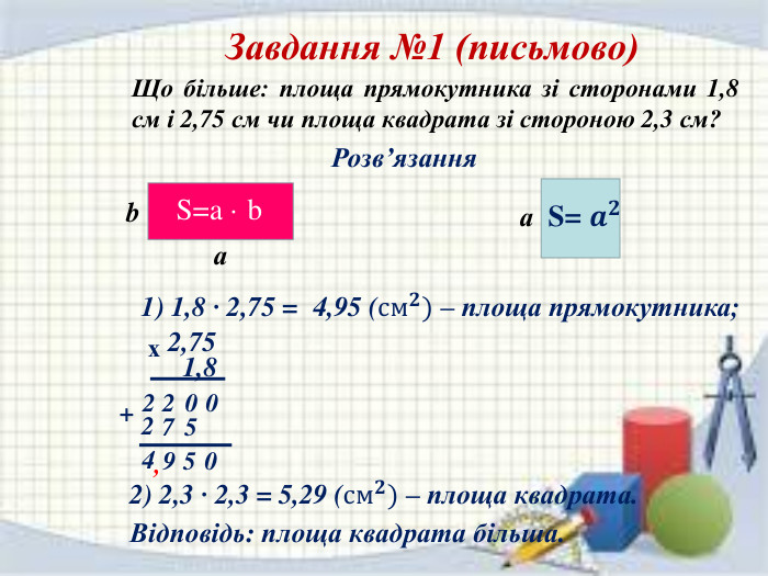 Завдання №1 (письмово) Що більше: площа прямокутника зі сторонами 1,8 см і 2,75 см чи площа квадрата зі стороною 2,3 см?Розв’язанняаbа. S=a · b. S= 𝒂𝟐 1) 1,8 · 2,75 = 4,95 (см𝟐) – площа прямокутника; 2,75 х1,80022+5720594,2) 2,3 · 2,3 = 5,29 (см𝟐) – площа квадрата. Відповідь: площа квадрата більша.