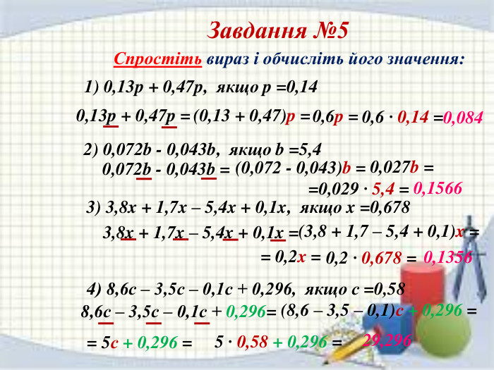 Завдання №5 Спростіть вираз і обчисліть його значення:1) 0,13p + 0,47p, якщо p =0,14 0,13p + 0,47p = (0,13 + 0,47)p = 0,6p = 0,6 · 0,14 = 0,0842) 0,072b - 0,043b, якщо b =5,4 0,072b - 0,043b = (0,072 - 0,043)b = 0,027b = =0,029 · 5,4 = 0,15663) 3,8x + 1,7x – 5,4x + 0,1x, якщо x =0,678 3,8x + 1,7x – 5,4x + 0,1x = (3,8 + 1,7 – 5,4 + 0,1)x = = 0,2x = 0,2 · 0,678 = 0,13564) 8,6с – 3,5с – 0,1с + 0,296, якщо с =0,58 8,6с – 3,5с – 0,1с + 0,296= (8,6 – 3,5 – 0,1)с + 0,296 = = 5с + 0,296 = 5 · 0,58 + 0,296 = 29,296