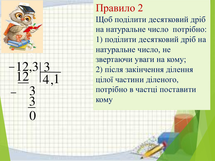 Правило 2 Щоб поділити десятковий дріб на натуральне число потрібно:1) поділити десятковий дріб на натуральне число, не звертаючи уваги на кому;2) після закінчення ділення цілої частини діленого, потрібно в частці поставити кому1233304,1 12 12,3,3