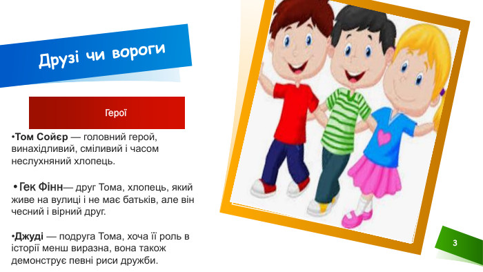 Друзі чи вороги Герої 3 Том Сойєр — головний герой, винахідливий, сміливий і часом неслухняний хлопець. Гек Фінн— друг Тома, хлопець, який живе на вулиці і не має батьків, але він чесний і вірний друг. Джуді — подруга Тома, хоча її роль в історії менш виразна, вона також демонструє певні риси дружби. 