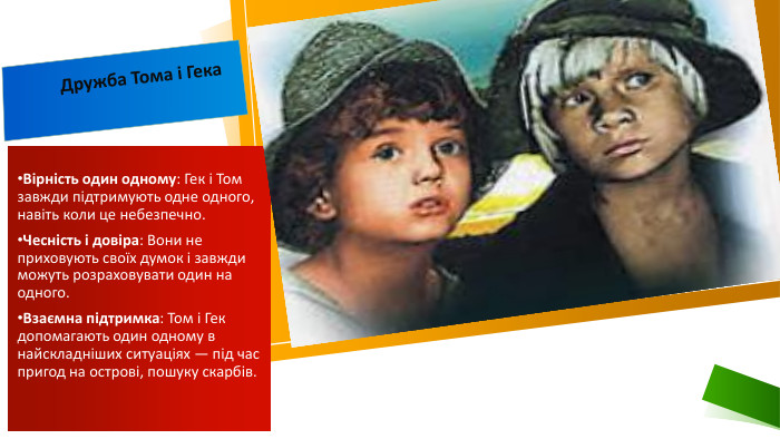 Дружба Тома і Гека. Вірність один одному: Гек і Том завжди підтримують одне одного, навіть коли це небезпечно. Чесність і довіра: Вони не приховують своїх думок і завжди можуть розраховувати один на одного. Взаємна підтримка: Том і Гек допомагають один одному в найскладніших ситуаціях — під час пригод на острові, пошуку скарбів.
