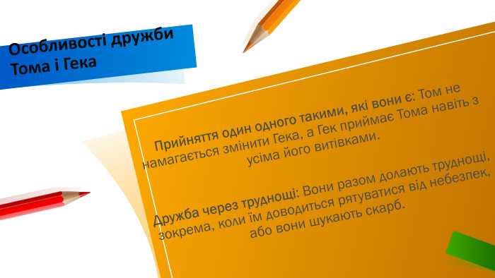 Прийняття один одного такими, які вони є: Том не намагається змінити Гека, а Гек приймає Тома навіть з усіма його витівками. Дружба через труднощі: Вони разом долають труднощі, зокрема, коли їм доводиться рятуватися від небезпек, або вони шукають скарб. Особливості дружби Тома і Гека