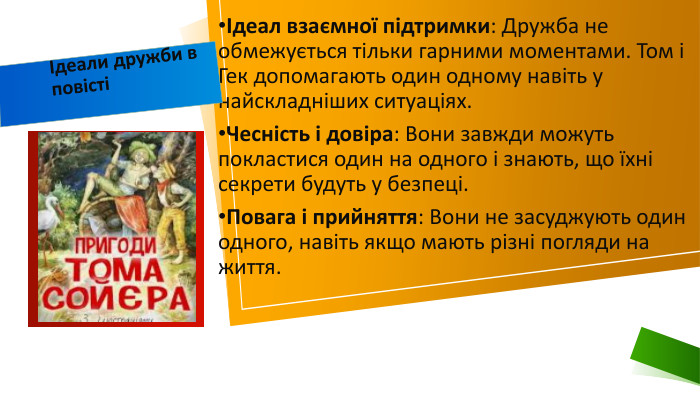 Ідеал взаємної підтримки: Дружба не обмежується тільки гарними моментами. Том і Гек допомагають один одному навіть у найскладніших ситуаціях. Чесність і довіра: Вони завжди можуть покластися один на одного і знають, що їхні секрети будуть у безпеці. Повага і прийняття: Вони не засуджують один одного, навіть якщо мають різні погляди на життя.Ідеали дружби в повісті