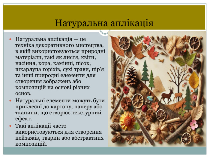Натуральна аплікація. Натуральна аплікація — це техніка декоративного мистецтва, в якій використовуються природні матеріали, такі як листя, квіти, насіння, кора, камінці, пісок, шкарлупа горіхів, сухі трави, пір'я та інші природні елементи для створення зображень або композицій на основі різних основ. Натуральні елементи можуть бути приклеєні до картону, паперу або тканини, що створює текстурний ефект. Такі аплікації часто використовуються для створення пейзажів, тварин або абстрактних композицій.