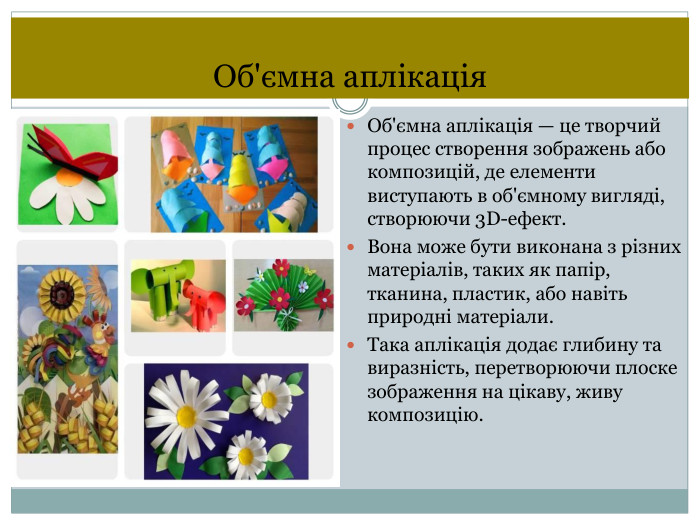 Об'ємна аплікація Об'ємна аплікація — це творчий процес створення зображень або композицій, де елементи виступають в об'ємному вигляді, створюючи 3 D-ефект. Вона може бути виконана з різних матеріалів, таких як папір, тканина, пластик, або навіть природні матеріали. Така аплікація додає глибину та виразність, перетворюючи плоске зображення на цікаву, живу композицію.