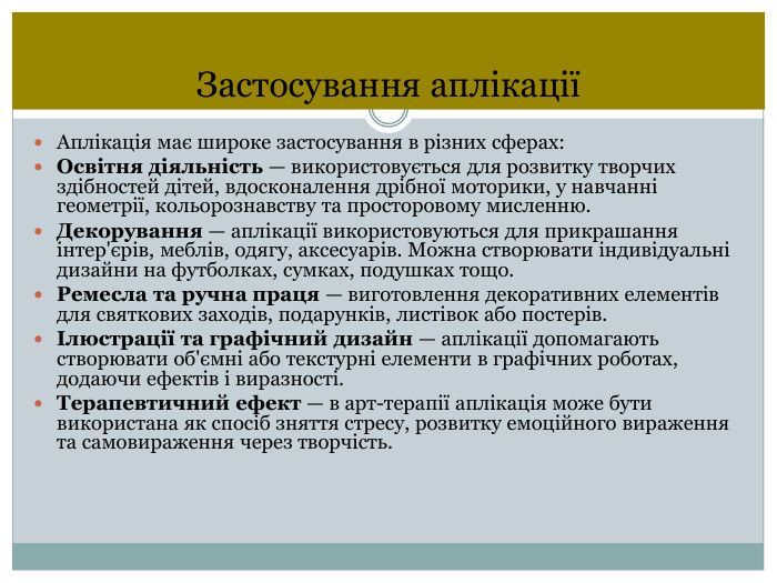 Застосування аплікаціїАплікація має широке застосування в різних сферах: Освітня діяльність — використовується для розвитку творчих здібностей дітей, вдосконалення дрібної моторики, у навчанні геометрії, кольорознавству та просторовому мисленню. Декорування — аплікації використовуються для прикрашання інтер'єрів, меблів, одягу, аксесуарів. Можна створювати індивідуальні дизайни на футболках, сумках, подушках тощо. Ремесла та ручна праця — виготовлення декоративних елементів для святкових заходів, подарунків, листівок або постерів.Ілюстрації та графічний дизайн — аплікації допомагають створювати об'ємні або текстурні елементи в графічних роботах, додаючи ефектів і виразності. Терапевтичний ефект — в арт-терапії аплікація може бути використана як спосіб зняття стресу, розвитку емоційного вираження та самовираження через творчість.