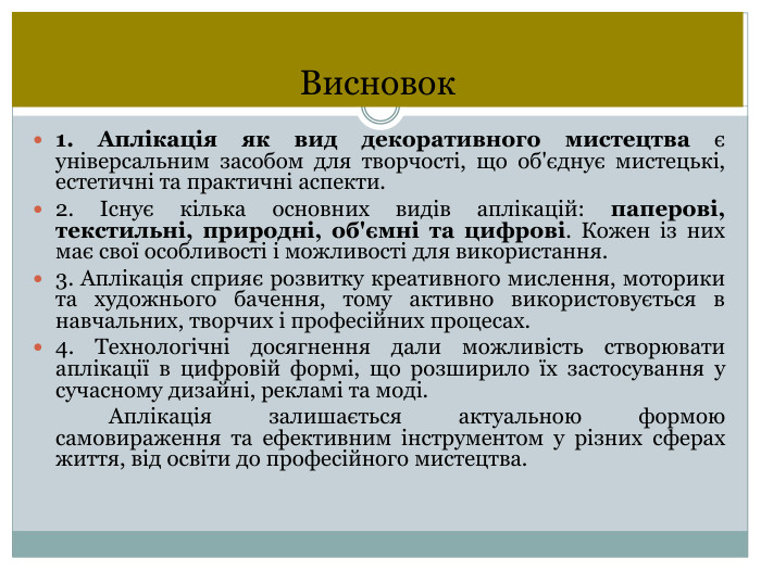 Висновок1. Аплікація як вид декоративного мистецтва є універсальним засобом для творчості, що об'єднує мистецькі, естетичні та практичні аспекти.2. Існує кілька основних видів аплікацій: паперові, текстильні, природні, об'ємні та цифрові. Кожен із них має свої особливості і можливості для використання.3. Аплікація сприяє розвитку креативного мислення, моторики та художнього бачення, тому активно використовується в навчальних, творчих і професійних процесах.4. Технологічні досягнення дали можливість створювати аплікації в цифровій формі, що розширило їх застосування у сучасному дизайні, рекламі та моді. Аплікація залишається актуальною формою самовираження та ефективним інструментом у різних сферах життя, від освіти до професійного мистецтва.