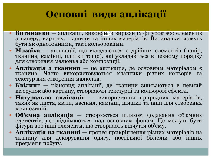 Основні види аплікаціїВитинанки — аплікації, виконані з вирізаних фігурок або елементів з паперу, картону, тканини та інших матеріалів. Витинанки можуть бути як однотонними, так і кольоровими. Мозаїка — аплікації, що складаються з дрібних елементів (папір, тканина, камінці, плитки тощо), які укладаються в певному порядку для створення малюнка або композиції. Аплікація з тканини — це аплікація, де основним матеріалом є тканина. Часто використовуються клаптики різних кольорів та текстур для створення малюнка. Квілинг — різновид аплікації, де тканини зшиваються в певний візерунок або картину, створюючи текстурні та кольорові ефекти. Натуральна аплікація — використання природних матеріалів, таких як листя, квіти, насіння, камінці, шишки та інші для створення композицій. Об'ємна аплікація — створюється шляхом додавання об'ємних елементів, що піднімаються над основним фоном. Це можуть бути фігури або інші елементи, що створюють відчуття об'єму. Аплікація на тканині — процес прикріплення різних матеріалів на тканину для декорування одягу, постільної білизни або інших предметів побуту.