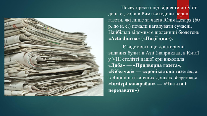  Появу преси слід віднести до V ст. до н. е., коли в Римі виходили перші газети, які лише за часів Юлія Цезаря (60 р. до н. е.) почали нагадувати сучасні. Найбільш відомим є щоденний бюлетень «Acta diurna» («Події дня»). Є відомості, що доісторичні видання були і в Азії (наприклад, в Китаї у VIII столітті нашої ери виходила «Диба» — «Придворна газета», «Кібелчжі» — «хронікальна газета», а в Японії на глиняних дошках збереглася «Іоміурі каварабан» — «Читати і передавати»)
