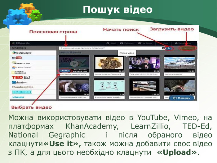 Пошук відео. Можна використовувати відео в You. Tube, Vimeo, на платформах Khan. Academy, Learn. Zillio, TED-Ed, National Gegraphic  і після обраного відео клацнути«Use it», також можна добавити своє відео з ПК, а для цього необхідно клацнути «Upload». 