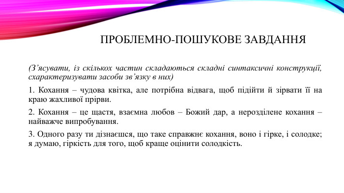 проблемно-пошукове завдання (З’ясувати, із скількох частин складаються складні синтаксичні конструкції, схарактеризувати засоби зв’язку в них)1. Кохання – чудова квітка, але потрібна відвага, щоб підійти й зірвати її на краю жахливої прірви.2. Кохання – це щастя, взаємна любов – Божий дар, а нерозділене кохання – найважче випробування.3. Одного разу ти дізнаєшся, що таке справжнє кохання, воно і гірке, і солодке; я думаю, гіркість для того, щоб краще оцінити солодкість.