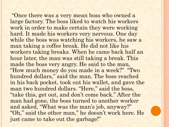  “Once there was a very mean boss who owned a large factory. The boss liked to watch his workers work in order to make certain they were working hard. It made his workers very nervous. One day while the boss was watching his workers, he saw a man taking a coffee break. He did not like his workers taking breaks. When he came back half an hour later, the man was still taking a break. This made the boss very angry. He said to the man, “How much money do you made in a week?” “Two hundred dollars,” said the man. The boss reached in his back pocket, took out his wallet, and gave the man two hundred dollars. “Here,” said the boss, “take this, get out, and don’t come back.” After the man had gone, the boss turned to another worker and asked, “What was the man’s job, anyway?” “Oh,” said the other man,” he doesn’t work here. He just came to take out the garbage!” 