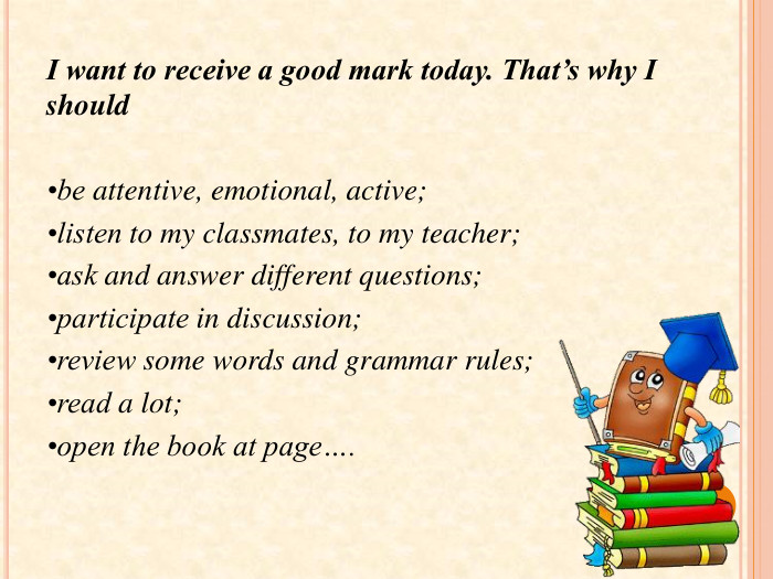 I want to receive a good mark today. That’s why I should •be attentive, emotional, active;•listen to my classmates, to my teacher;•ask and answer different questions;•participate in discussion;•review some words and grammar rules;•read a lot;•open the book at page…. 