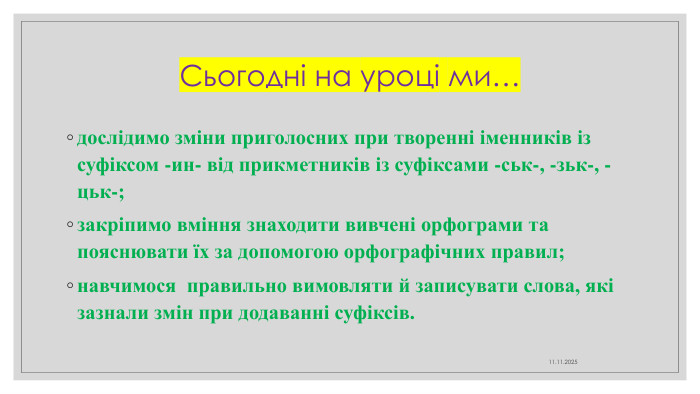 Сьогодні на уроці ми…дослідимо зміни приголосних при творенні іменників із суфіксом -ин- від прикметників із суфіксами -ськ-, -зьк-, -цьк-;закріпимо вміння знаходити вивчені орфограми та пояснювати їх за допомогою орфографічних правил;навчимося правильно вимовляти й записувати слова, які зазнали змін при додаванні суфіксів.11.11.2025