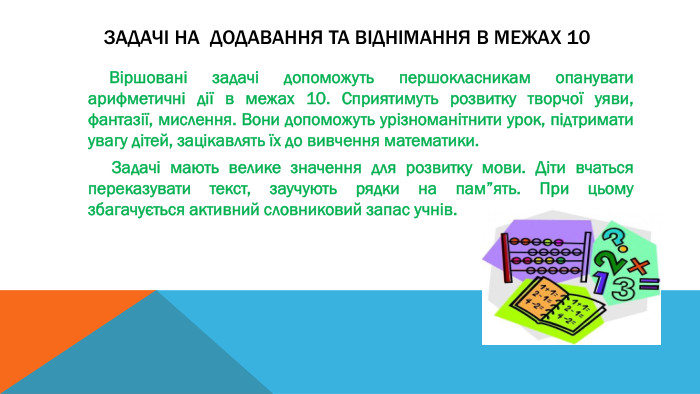  Задачі на Додавання та віднімання в межах 10 Віршовані задачі допоможуть першокласникам опанувати арифметичні дії в межах 10. Сприятимуть розвитку творчої уяви, фантазії, мислення. Вони допоможуть урізноманітнити урок, підтримати увагу дітей, зацікавлять їх до вивчення математики. Задачі мають велике значення для розвитку мови. Діти вчаться переказувати текст, заучують рядки на пам”ять. При цьому збагачується активний словниковий запас учнів. 