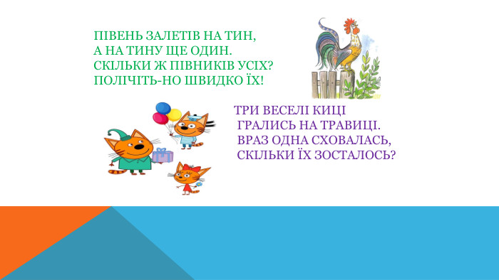 Півень залетів на тин,А на тину ще один. Скільки ж півників усіх?Полічіть-но швидко їх! Три веселі киці Грались на травиці. Враз одна сховалась, Скільки їх зосталось?