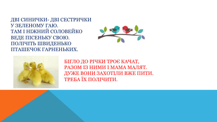 Дві синички- дві сестрички. У зеленому гаю. Там і ніжний соловейко. Веде пісеньку свою. Полічіть швиденько Пташечок гарненьких. Бігло до річки троє качат, Разом із ними і мама малят. Дуже вони захотіли вже пити. Треба їх полічити.