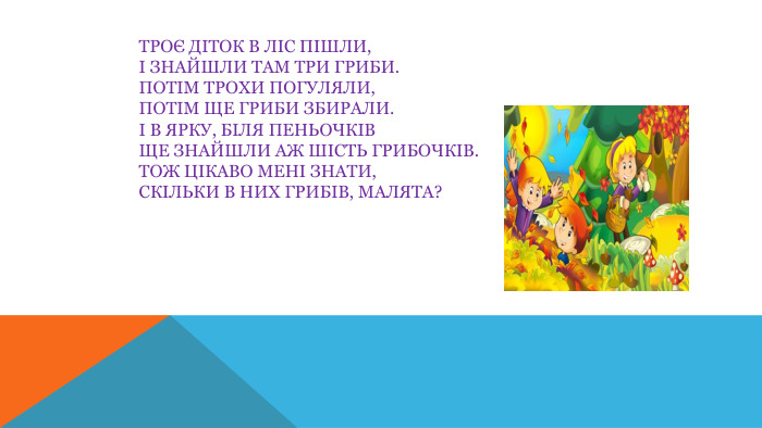 Троє діток в ліс пішли,І знайшли там три гриби. Потім трохи погуляли,Потім ще гриби збирали.І в ярку, біля пеньочків. Ще знайшли аж шість грибочків. Тож цікаво мені знати,Скільки в них грибів, малята?