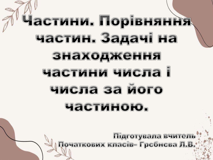 Частини. Порівняння частин. Задачі на знаходження частини числа і числа за його частиною. Підготувала вчитель. Початкових класів– Грєбнєва Л. В.