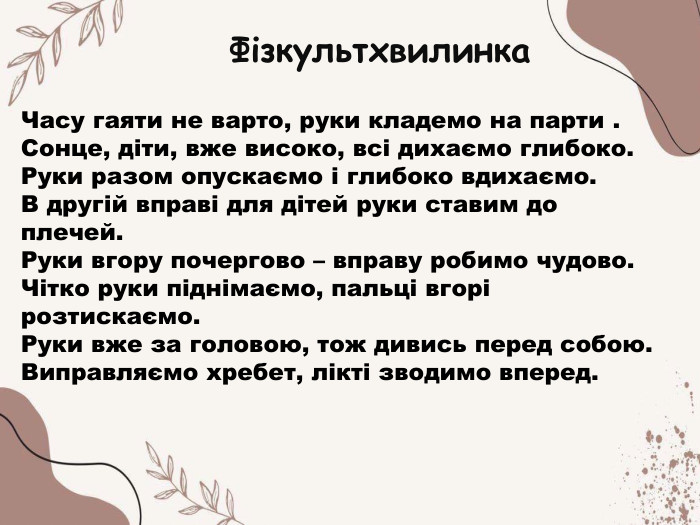 Часу гаяти не варто, руки кладемо на парти . Сонце, діти, вже високо, всі дихаємо глибоко. Руки разом опускаємо і глибоко вдихаємо. В другій вправі для дітей руки ставим до плечей. Руки вгору почергово – вправу робимо чудово. Чітко руки піднімаємо, пальці вгорі розтискаємо. Руки вже за головою, тож дивись перед собою. Виправляємо хребет, лікті зводимо вперед. Фізкультхвилинка