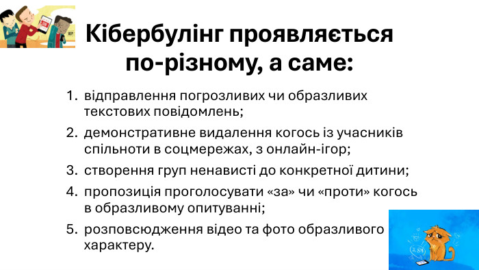 Кібербулінг проявляється по-різному, а саме:відправлення погрозливих чи образливих текстових повідомлень;демонстративне видалення когось із учасників спільноти в соцмережах, з онлайн-ігор;створення груп ненависті до конкретної дитини;пропозиція проголосувати «за» чи «проти» когось в образливому опитуванні;розповсюдження відео та фото образливого характеру.