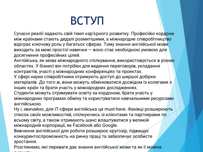 ВСТУПСучасні реалії задають свій темп кар’єрного розвитку. Професійні кордони між країнами стають дедалі розмитішими, а міжнародне співробітництво відіграє ключову роль у багатьох сферах. Тому знання англійської мови виходить за межі простої навички — воно стає необхідною умовою для досягнення професійних цілей. Англійська, як мова міжнародного спілкування, використовується в різних областях. У бізнесі він потрібен для ведення переговорів, укладання контрактів, участі у міжнародних конференціях та проектах. У сфері науки співробітники отримують доступ до ширшої добірки матеріалів. До того ж, вони можуть обмінюватися досвідом із колегами з інших країн та брати участь у міжнародних дослідженнях. Студенти можуть отримувати освіту за кордоном, брати участь у міжнародних програмах обміну та користуватися навчальними ресурсами англійською. Ну і, звичайно, для IT-сфери англійська це must-have. Фахівці розширюють список своїх можливостей, спілкуючись із клієнтами та партнерами по всьому світу, а також отримують шанс влаштуватися у великій міжнародній корпорації, як Facebook або Google. Вивчення англійської для роботи розширює кругозір, підвищує конкурентоспроможність на ринку праці та забезпечує особисте зростання. Розглянемо, які переваги дає знання англійської мови та як її можна вивчити.