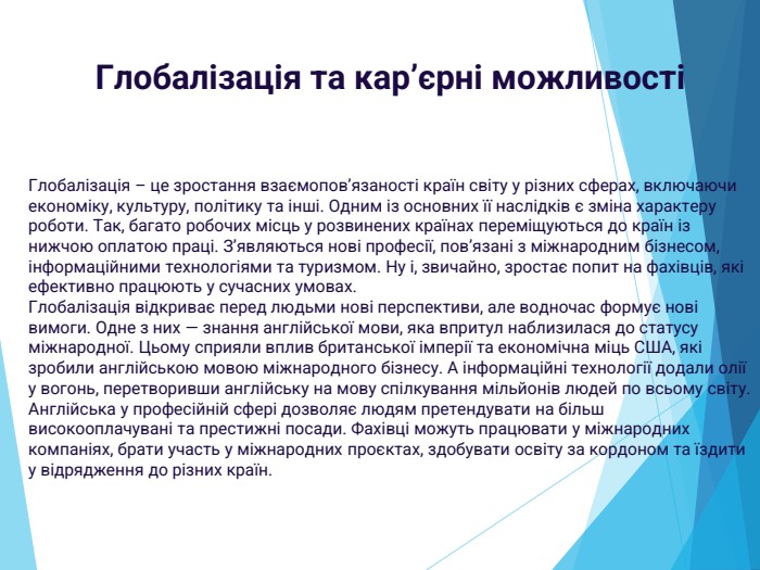 Глобалізація та кар’єрні можливостіГлобалізація – це зростання взаємопов’язаності країн світу у різних сферах, включаючи економіку, культуру, політику та інші. Одним із основних її наслідків є зміна характеру роботи. Так, багато робочих місць у розвинених країнах переміщуються до країн із нижчою оплатою праці. З’являються нові професії, пов’язані з міжнародним бізнесом, інформаційними технологіями та туризмом. Ну і, звичайно, зростає попит на фахівців, які ефективно працюють у сучасних умовах. Глобалізація відкриває перед людьми нові перспективи, але водночас формує нові вимоги. Одне з них — знання англійської мови, яка впритул наблизилася до статусу міжнародної. Цьому сприяли вплив британської імперії та економічна міць США, які зробили англійською мовою міжнародного бізнесу. А інформаційні технології додали олії у вогонь, перетворивши англійську на мову спілкування мільйонів людей по всьому світу. Англійська у професійній сфері дозволяє людям претендувати на більш високооплачувані та престижні посади. Фахівці можуть працювати у міжнародних компаніях, брати участь у міжнародних проєктах, здобувати освіту за кордоном та їздити у відрядження до різних країн.