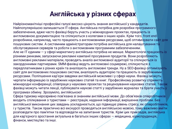 Найрізноманітніші професійні галузі високо цінують знання англійської у кандидатів. Найпопулярнішою залишається IT-сфера. Англійська потрібна для розробки програмного забезпечення, адже часто фахівці беруть участь у міжнародних проектах, працюють із англомовною документацією та спілкуються з колегами з інших країн. Крім того, front end-розробники, наприклад, часто працюють з англомовними ресурсами, щоб оптимізувати сайт для пошукових систем. А системним адміністраторам потрібна англійська для налаштування та обслуговування серверів та роботи з англомовним програмним забезпеченням. Але не IT єдиним — у сфері маркетингу англійська потрібна не менше. Маркетологи працюють із різними ринками, запускаючи рекламні кампанії просування продуктів. Вони розробляють англомовні рекламні матеріали, проводять аналіз англомовної аудиторії та спілкуються із закордонними партнерами. SMM-фахівці ведуть англомовні соцмережі, спілкуються з передплатниками з різних країн та аналізують англомовні тренди. Ну а SEO-фахівці оптимізують сайт для англомовних пошукових систем, аналізують аудиторію та працюють із зарубіжними ресурсами. Поліпшення кар’єри завдяки англійській можливе і у сфері науки. Фахівці можуть черпати інформацію із зарубіжних наукових статей та книг. Професійному розвитку сприяють міжнародні конференції, співпраця у наукових проектах та рецензування наукових статей. Також фахівці можуть читати лекції, публікувати наукові статті у зарубіжних журналах та брати участь у програмах обміну. Зрозуміло, англійською!Сфера туризму нерозривно пов’язана зі знанням англійської мови. До обов’язків співробітників входить спілкування з туристами — реєстрація, надання інформації, вирішення проблем. Без англійської виконання цих завдань ускладнюється, що підвищує рівень стресу, як співробітників, і у туристів. Також практично всі екскурсії проводяться англійською мовою, тому важливо вміти розповідати про пам’ятки та відповідати на запитання туристів. Крім цих прикладів, англійська для кар’єрного зростання актуальна в багатьох інших сферах — медицина, юриспруденція, фінанси, мистецтво та інші. Англійська у різних сферах