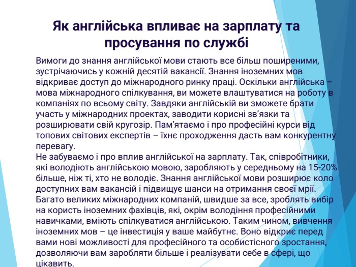 Як англійська впливає на зарплату та просування по службіВимоги до знання англійської мови стають все більш поширеними, зустрічаючись у кожній десятій вакансії. Знання іноземних мов відкриває доступ до міжнародного ринку праці. Оскільки англійська – мова міжнародного спілкування, ви можете влаштуватися на роботу в компаніях по всьому світу. Завдяки англійській ви зможете брати участь у міжнародних проектах, заводити корисні зв’язки та розширювати свій кругозір. Пам’ятаємо і про професійні курси від топових світових експертів – їхнє проходження дасть вам конкурентну перевагу. Не забуваємо і про вплив англійської на зарплату. Так, співробітники, які володіють англійською мовою, заробляють у середньому на 15-20% більше, ніж ті, хто не володіє. Знання англійської мови розширює коло доступних вам вакансій і підвищує шанси на отримання своєї мрії. Багато великих міжнародних компаній, швидше за все, зроблять вибір на користь іноземних фахівців, які, окрім володіння професійними навичками, вміють спілкуватися англійською. Таким чином, вивчення іноземних мов – це інвестиція у ваше майбутнє. Воно відкриє перед вами нові можливості для професійного та особистісного зростання, дозволяючи вам заробляти більше і реалізувати себе в сфері, що цікавить.