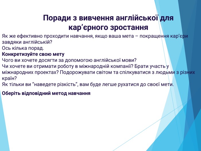 Поради з вивчення англійської для кар’єрного зростання. Як же ефективно проходити навчання, якщо ваша мета – покращення кар’єри завдяки англійській?Ось кілька порад. Конкретизуйте свою мету. Чого ви хочете досягти за допомогою англійської мови?Чи хочете ви отримати роботу в міжнародній компанії? Брати участь у міжнародних проектах? Подорожувати світом та спілкуватися з людьми з різних країн?Як тільки ви “наведете різкість”, вам буде легше рухатися до своєї мети. Оберіть відповідний метод навчання