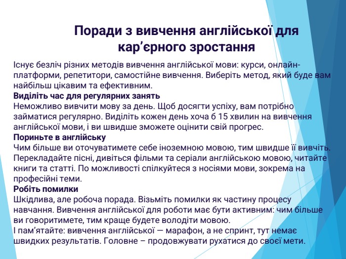 Існує безліч різних методів вивчення англійської мови: курси, онлайн-платформи, репетитори, самостійне вивчення. Виберіть метод, який буде вам найбільш цікавим та ефективним. Виділіть час для регулярних занять. Неможливо вивчити мову за день. Щоб досягти успіху, вам потрібно займатися регулярно. Виділіть кожен день хоча б 15 хвилин на вивчення англійської мови, і ви швидше зможете оцінити свій прогрес. Пориньте в англійську. Чим більше ви оточуватимете себе іноземною мовою, тим швидше її вивчіть. Перекладайте пісні, дивіться фільми та серіали англійською мовою, читайте книги та статті. По можливості спілкуйтеся з носіями мови, зокрема на професійні теми. Робіть помилки. Шкідлива, але робоча порада. Візьміть помилки як частину процесу навчання. Вивчення англійської для роботи має бути активним: чим більше ви говоритимете, тим краще будете володіти мовою.І пам’ятайте: вивчення англійської — марафон, а не спринт, тут немає швидких результатів. Головне – продовжувати рухатися до своєї мети. Поради з вивчення англійської для кар’єрного зростання