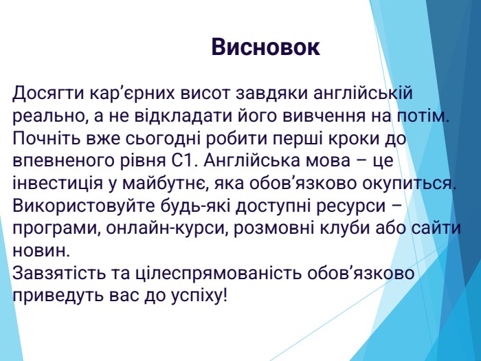Досягти кар’єрних висот завдяки англійській реально, а не відкладати його вивчення на потім. Почніть вже сьогодні робити перші кроки до впевненого рівня С1. Англійська мова – це інвестиція у майбутнє, яка обов’язково окупиться. Використовуйте будь-які доступні ресурси – програми, онлайн-курси, розмовні клуби або сайти новин. Завзятість та цілеспрямованість обов’язково приведуть вас до успіху!Висновок