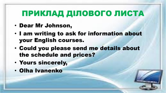 ПРИКЛАД ДІЛОВОГО ЛИСТАDear Mr Johnson,I am writing to ask for information about your English courses. Could you please send me details about the schedule and prices?Yours sincerely,Olha Ivanenko