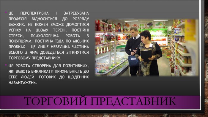 Торговий представник. Це перспективна і затребувана професія відноситься до розряду важких. Не кожен зможе домогтися успіху на цьому терені. Постійні стреси, психологічна робота з покупцями, постійна їзда по міських пробках - це лише невелика частина всього з чим доведеться зіткнутися торговому представнику. Ця робота створена для позитивних, які вміють викликати прихильність до себе людей, готових до щоденних навантажень.