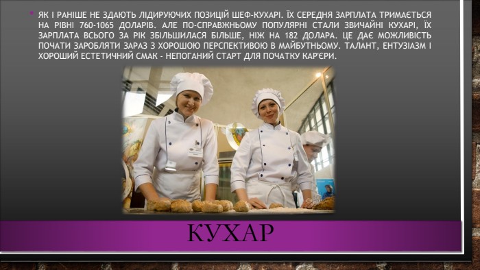 кухар. Як і раніше не здають лідируючих позицій шеф-кухарі. Їх середня зарплата тримається на рівні 760-1065 доларів. Але по-справжньому популярні стали звичайні кухарі, їх зарплата всього за рік збільшилася більше, ніж на 182 долара. це дає можливість почати заробляти зараз з хорошою перспективою в майбутньому. Талант, ентузіазм і хороший естетичний смак - непоганий старт для початку кар'єри.