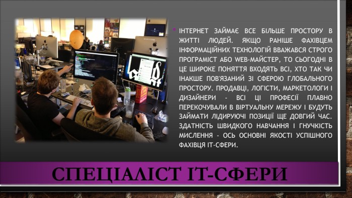 Спеціаліст IT-сфериІнтернет займає все більше простору в житті людей. Якщо раніше фахівцем інформаційних технологій вважався строго програміст або web-майстер, то сьогодні в це широке поняття входять всі, хто так чи інакше пов'язаний зі сферою глобального простору. Продавці, логісти, маркетологи і дизайнери - всі ці професії плавно перекочували в віртуальну мережу і будуть займати лідируючі позиції ще довгий час. Здатність швидкого навчання і гнучкість мислення - ось основні якості успішного фахівця IT-сфери.