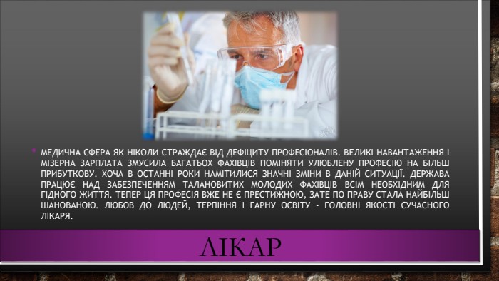 лікар. Медична сфера як ніколи страждає від дефіциту професіоналів. Великі навантаження і мізерна зарплата змусила багатьох фахівців поміняти улюблену професію на більш прибуткову. Хоча в останні роки намітилися значні зміни в даній ситуації. Держава працює над забезпеченням талановитих молодих фахівців всім необхідним для гідного життя. Тепер ця професія вже не є престижною, зате по праву стала найбільш шанованою. Любов до людей, терпіння і гарну освіту - головні якості сучасного лікаря.