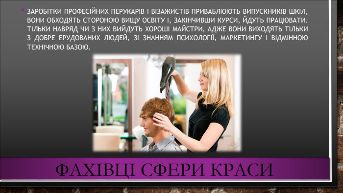 Фахівці сфери краси. Заробітки професійних перукарів і візажистів приваблюють випускників шкіл, вони обходять стороною вищу освіту і, закінчивши курси, йдуть працювати. Тільки навряд чи з них вийдуть хороші майстри, адже вони виходять тільки з добре ерудованих людей, зі знанням психології, маркетингу і відмінною технічною базою.