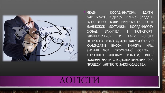 логісти. Люди - координатори, здатні вирішувати відразу кілька завдань одночасно. Вони виконують повну ланцюжок доставки: координують склад, закупівлі і транспорт. Влаштуватися на таку роботу непросто, роботодавці висувають до кандидатів високі вимоги: крім знання мов, профільної освіти і хорошого досвіду роботи, вони повинні знати специфіку виробничого процесу і митного законодавства.